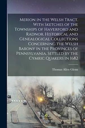 Merion in the Welsh Tract. With Sketches of the Townships of Haverford and Radnor. Historical and Genealogical Collections Concerning the Welsh Barony in the Provinces of Pennsylvania, Settled by the Cymric Quakers in 1682