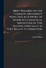Brief Remarks on the Common Arguments Now Used in Support of Divers Ecclesiastical Impositons in This Nation, Especially as They Relate to Dissenters 