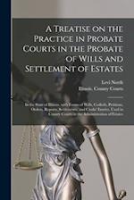 A Treatise on the Practice in Probate Courts in the Probate of Wills and Settlement of Estates : in the State of Illinois, With Forms of Wills, Codici