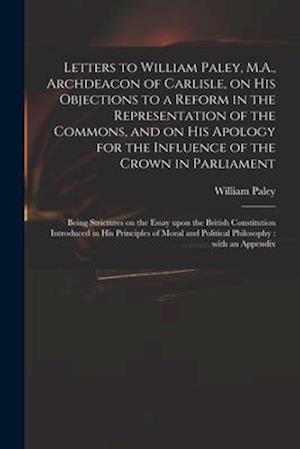 Letters to William Paley, M.A., Archdeacon of Carlisle, on His Objections to a Reform in the Representation of the Commons, and on His Apology for the