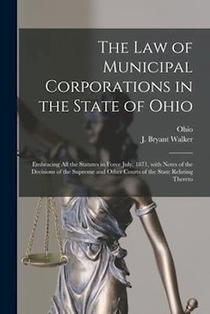 The Law of Municipal Corporations in the State of Ohio : Embracing All the Statutes in Force July, 1871, With Notes of the Decisions of the Supreme an