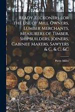 Ready Reckoners for the Use of Mill Owners, Lumber Merchants, Measurers of Timber, Shipbuilders, Joiners, Cabinet Makers, Sawyers & C, & C, &c [microf