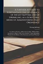A Further Attempt to Substantiate the Legitimacy of Infant Baptism and of Sprinkling, as a Scriptural Mode of Administering That Ordinance [microform]