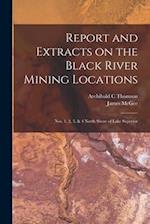 Report and Extracts on the Black River Mining Locations [microform] : Nos. 1, 2, 3, & 4 North Shore of Lake Superior 