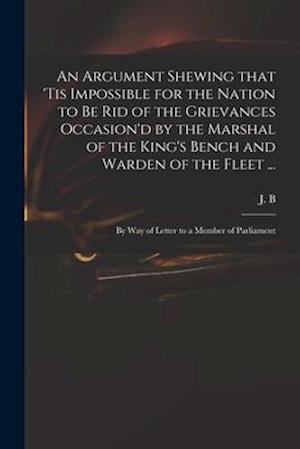 An Argument Shewing That 'tis Impossible for the Nation to Be Rid of the Grievances Occasion'd by the Marshal of the King's Bench and Warden of the Fl