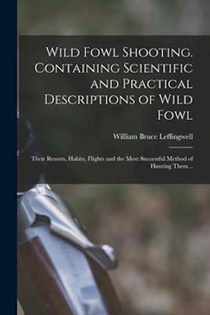 Wild Fowl Shooting. Containing Scientific and Practical Descriptions of Wild Fowl: Their Resorts, Habits, Flights and the Most Successful Method of Hu
