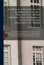 A Critical Exposure of the Ignorance and Mal-practice of Certain Medical Practitioners, in Their Theory and Treatment of Disease : Likewise Observatio