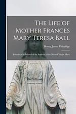 The Life of Mother Frances Mary Teresa Ball : Foundress in Ireland of the Institute of the Blessed Virgin Mary 