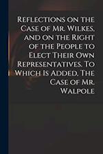 Reflections on the Case of Mr. Wilkes, and on the Right of the People to Elect Their Own Representatives. To Which is Added, The Case of Mr. Walpole 