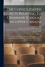 The Consolidated Acts Relating to Grammar Schools in Upper Canada [microform] : Together With the Revised Programme of Studies, and the General Regula