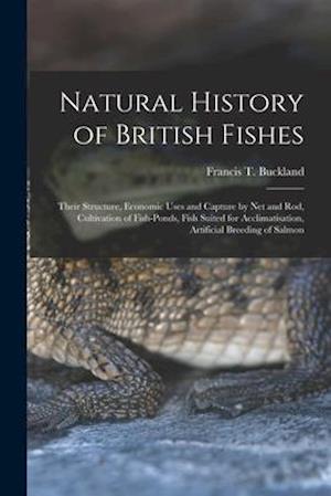 Natural History of British Fishes; Their Structure, Economic Uses and Capture by Net and Rod, Cultivation of Fish-ponds, Fish Suited for Acclimatisati