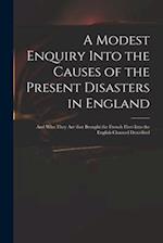 A Modest Enquiry Into the Causes of the Present Disasters in England : and Who They Are That Brought the French Fleet Into the English Channel Describ