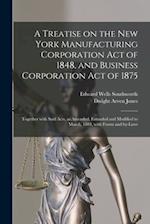 A Treatise on the New York Manufacturing Corporation Act of 1848, and Business Corporation Act of 1875 : Together With Said Acts, as Amended, Extended