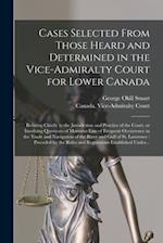 Cases Selected From Those Heard and Determined in the Vice-Admiralty Court for Lower Canada [microform] : Relating Chiefly to the Jurisdiction and Pra