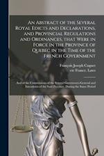 An Abstract of the Several Royal Edicts and Declarations, and Provincial Regulations and Ordinances, That Were in Force in the Province of Quebec in t