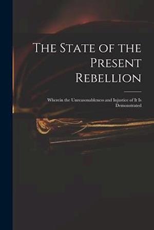 The State of the Present Rebellion : Wherein the Unreasonableness and Injustice of It is Demonstrated