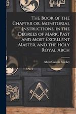 The Book of the Chapter or, Monitorial Instructions, in the Degrees of Mark, Past and Most Excellent Master, and the Holy Royal Arch 