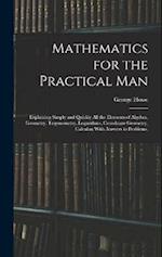 Mathematics for the Practical Man: Explaining Simply and Quickly All the Elements of Algebra, Geometry, Trigonometry, Logarithms, Coordinate Geometry,