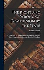 The Right and Wrong of Compulsion by the State: A Statement of the Moral Principles of the Party of Individual Liberty, and the Political Measures Fou