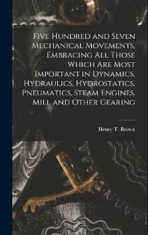 Five Hundred and Seven Mechanical Movements, Embracing All Those Which Are Most Important in Dynamics, Hydraulics, Hydrostatics, Pneumatics, Steam Eng