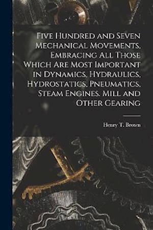 Five Hundred and Seven Mechanical Movements, Embracing All Those Which Are Most Important in Dynamics, Hydraulics, Hydrostatics, Pneumatics, Steam Eng