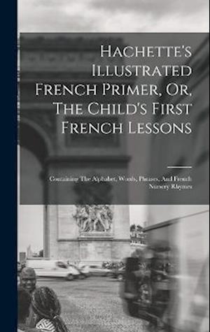 Hachette's Illustrated French Primer, Or, The Child's First French Lessons: Containing The Alphabet, Words, Phrases, And French Nursery Rhymes