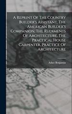 A Reprint Of The Country Builder's Assistant, The American Builder's Companion, The Rudiments Of Architecture, The Practical House Carpenter, Practice