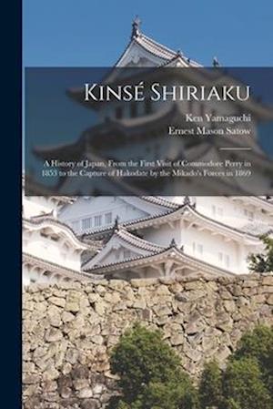 Kinsé Shiriaku: A History of Japan, From the First Visit of Commodore Perry in 1853 to the Capture of Hakodate by the Mikado's Forces in 1869