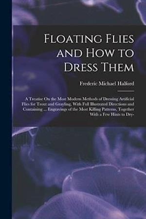 Floating Flies and How to Dress Them: A Treatise On the Most Modern Methods of Dressing Artificial Flies for Trout and Grayling, With Full Illustrated