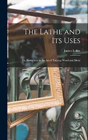The Lathe and Its Uses: Or, Instruction in the Art of Turning Wood and Metal