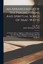An Arrangement Of The Psalms, Hymns And Spiritual Songs Of Issac Watts: To Which Is Added, A Supplement : Being A Selection Of More That Three Hundred