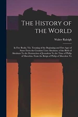 The History of the World: In Five Books. Viz. Treating of the Beginning and First Ages of Same From the Creation Unto Abraham. of the Birth of Abraham