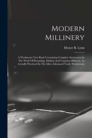 Modern Millinery: A Workroom Text Book Containing Complete Instruction In The Work Of Preparing, Making And Copying Millinery, As Actually Practiced I