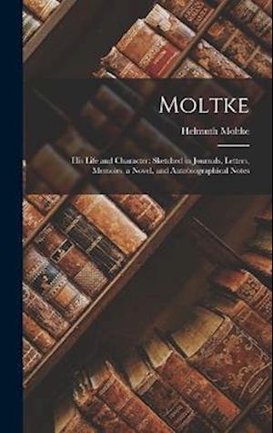 Moltke: His Life and Character: Sketched in Journals, Letters, Memoirs, a Novel, and Autobiographical Notes