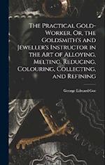 The Practical Gold-Worker, Or, the Goldsmith's and Jeweller's Instructor in the Art of Alloying, Melting, Reducing, Colouring, Collecting, and Refinin