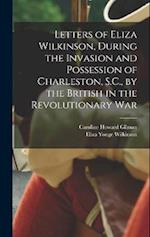 Letters of Eliza Wilkinson, During the Invasion and Possession of Charleston, S.C., by the British in the Revolutionary War 