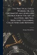 The Practical Gold-Worker, Or, the Goldsmith's and Jeweller's Instructor in the Art of Alloying, Melting, Reducing, Colouring, Collecting, and Refinin