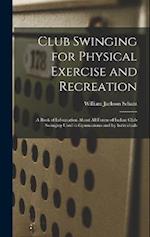 Club Swinging for Physical Exercise and Recreation: A Book of Information About All Forms of Indian Club Swinging Used in Gymnasiums and by Individual