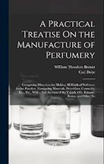 A Practical Treatise On the Manufacture of Perfumery: Comprising Directions for Making All Kinds of Perfumes, Sachet Powders, Fumigating Materials, De