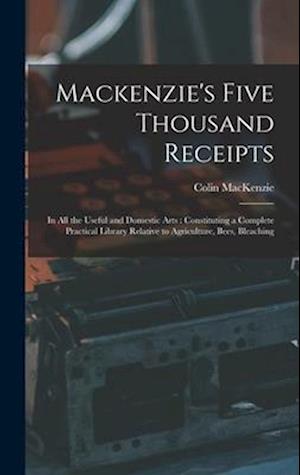 Mackenzie's Five Thousand Receipts: In all the Useful and Domestic Arts : Constituting a Complete Practical Library Relative to Agriculture, Bees, Ble