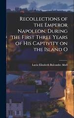 Recollections of the Emperor Napoleon, During the First Three Years of His Captivity on the Island O 