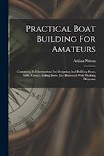 Practical Boat Building For Amateurs: Containing Full Instructions For Designing And Building Punts, Skiffs, Canoes, Sailing Boats, Etc: Illustrated W