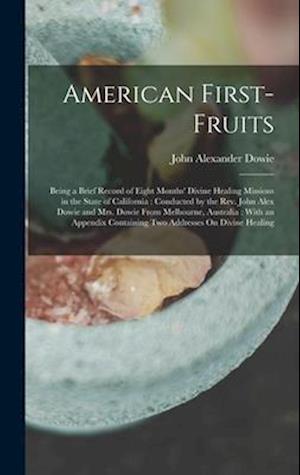 American First-Fruits: Being a Brief Record of Eight Months' Divine Healing Missions in the State of California : Conducted by the Rev. John Alex Dowi