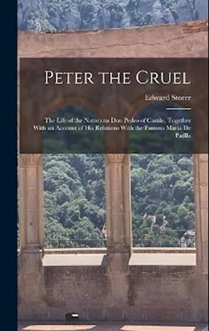 Peter the Cruel: The Life of the Notorious Don Pedro of Castile, Together With an Account of His Relations With the Famous Maria De Padlla