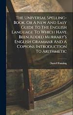 The Universal Spelling-book, Or A New And Easy Guide To The English Language To Which Have Been Added Murrary's English Grammar And A Copions Introduc