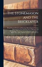The Stonemason and the Bricklayer: Being Practical Details and Drawings Illustrating the Various Departments of the Industrial Arts of Masonry and Bri
