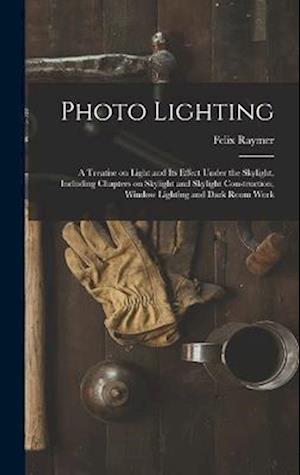 Photo Lighting: A Treatise on Light and its Effect Under the Skylight, Including Chapters on Skylight and Skylight Construction, Window Lighting and D