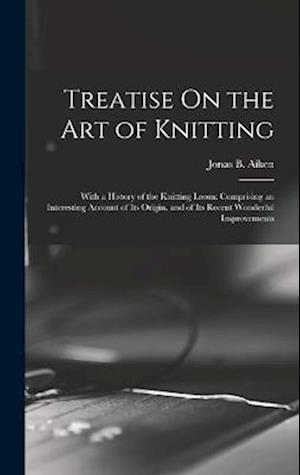 Treatise On the Art of Knitting: With a History of the Knitting Loom: Comprising an Interesting Account of Its Origin, and of Its Recent Wonderful Imp