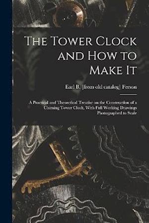 The Tower Clock and how to Make it; a Practical and Theoretical Treatise on the Construction of a Chiming Tower Clock, With Full Working Drawings Phot