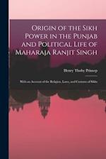 Origin of the Sikh Power in the Punjab and Political Life of Maharaja Ranjit Singh ; With an Account of the Religion, Laws, and Customs of Sikhs 